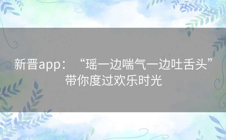 新晋app：“瑶一边喘气一边吐舌头”带你度过欢乐时光