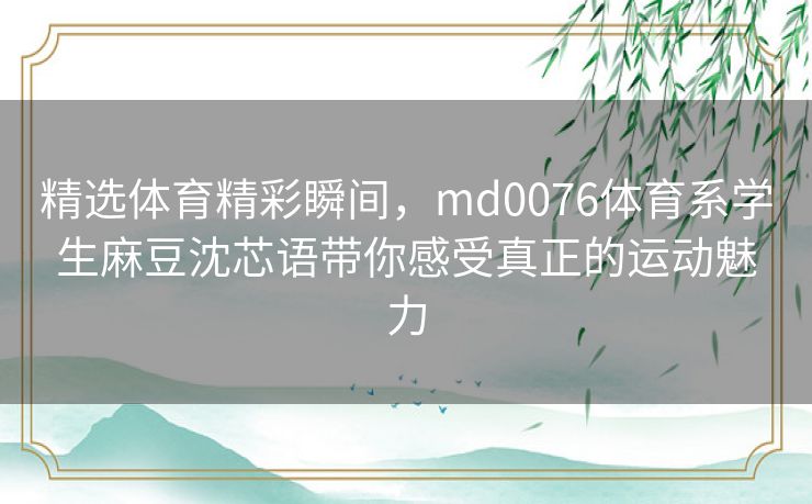 精选体育精彩瞬间，md0076体育系学生麻豆沈芯语带你感受真正的运动魅力