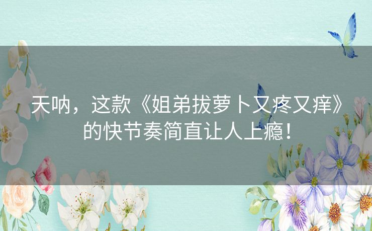 天呐，这款《姐弟拔萝卜又疼又痒》的快节奏简直让人上瘾！