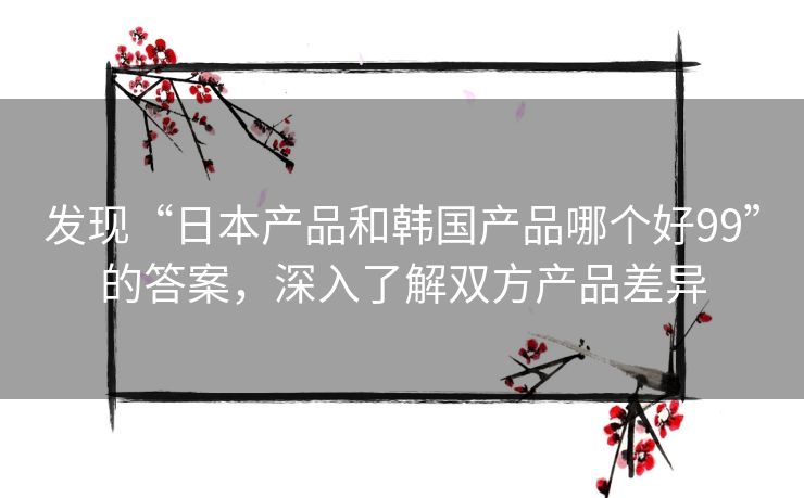 发现“日本产品和韩国产品哪个好99”的答案，深入了解双方产品差异