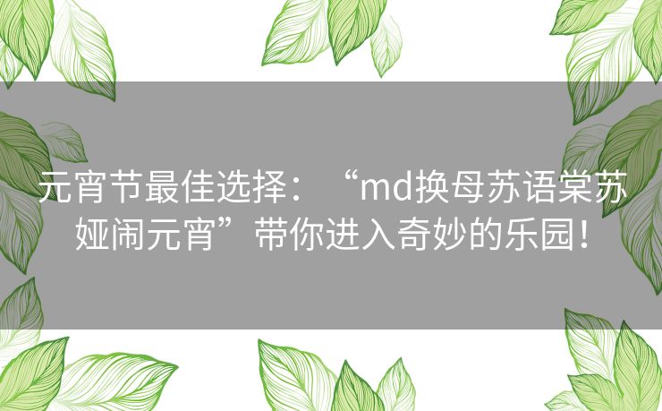 元宵节最佳选择：“md换母苏语棠苏娅闹元宵”带你进入奇妙的乐园！