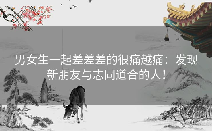 男女生一起差差差的很痛越痛：发现新朋友与志同道合的人！