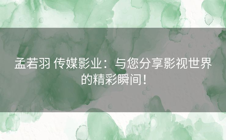 孟若羽 传媒影业：与您分享影视世界的精彩瞬间！
