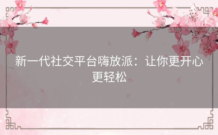 新一代社交平台嗨放派：让你更开心更轻松