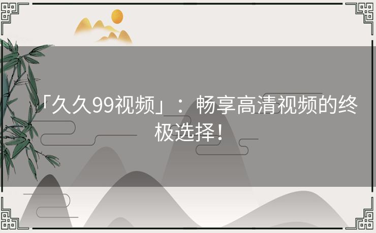 「久久99视频」：畅享高清视频的终极选择！