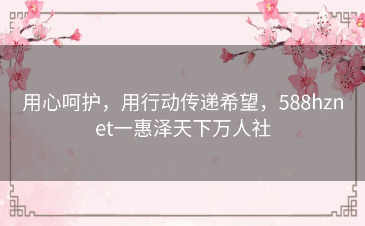 用心呵护，用行动传递希望，588hznet一惠泽天下万人社