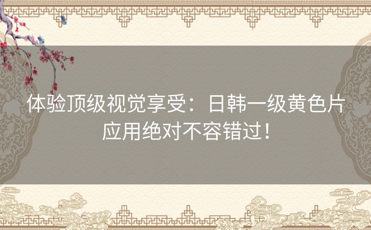 体验顶级视觉享受：日韩一级黄色片应用绝对不容错过！