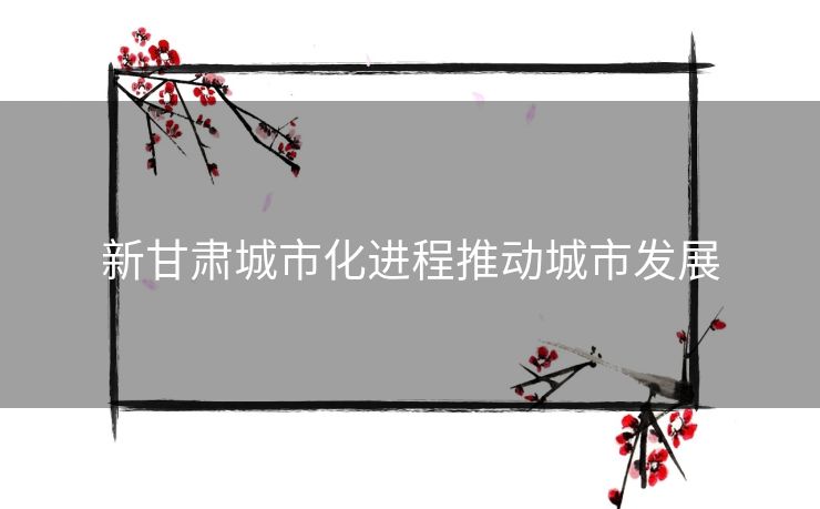 新甘肃城市化进程推动城市发展