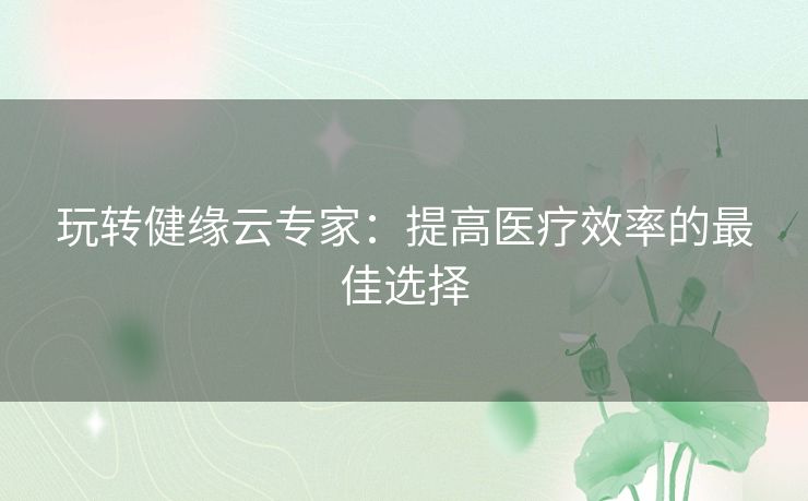 玩转健缘云专家：提高医疗效率的最佳选择