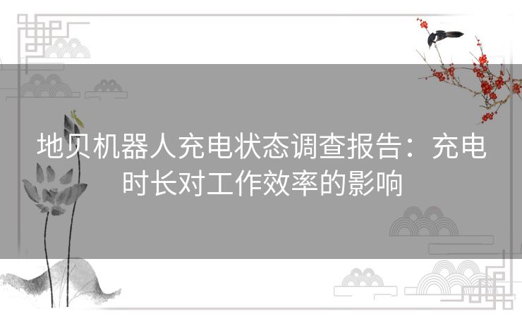 地贝机器人充电状态调查报告：充电时长对工作效率的影响