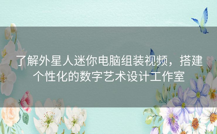 了解外星人迷你电脑组装视频，搭建个性化的数字艺术设计工作室