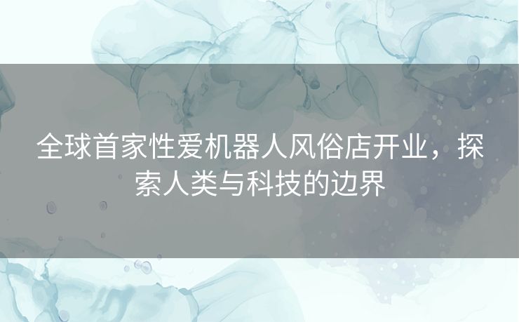 全球首家性爱机器人风俗店开业，探索人类与科技的边界