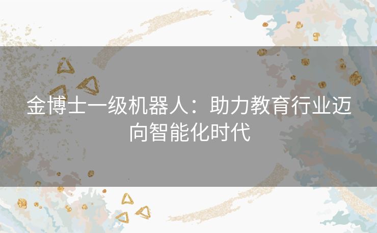 金博士一级机器人：助力教育行业迈向智能化时代