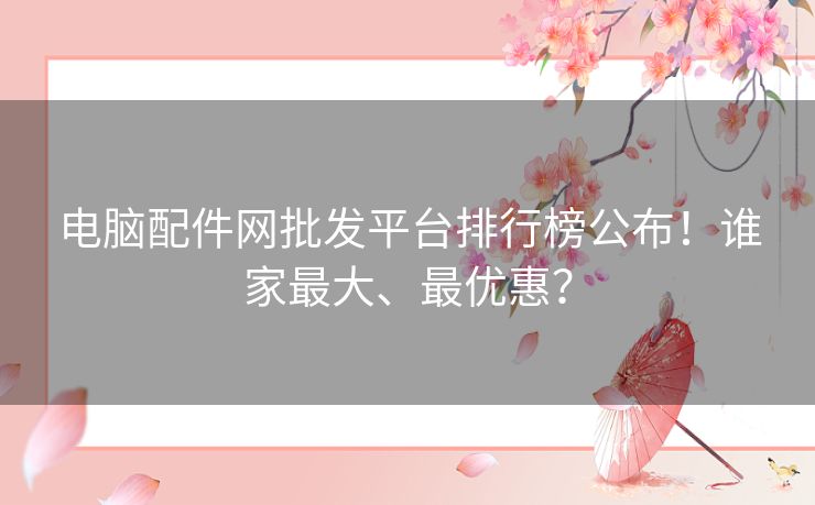 电脑配件网批发平台排行榜公布！谁家最大、最优惠？
