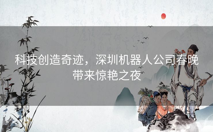 科技创造奇迹，深圳机器人公司春晚带来惊艳之夜