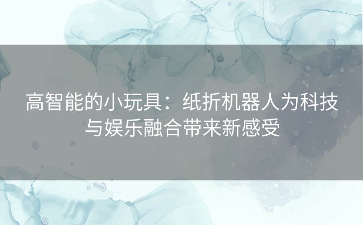 高智能的小玩具：纸折机器人为科技与娱乐融合带来新感受