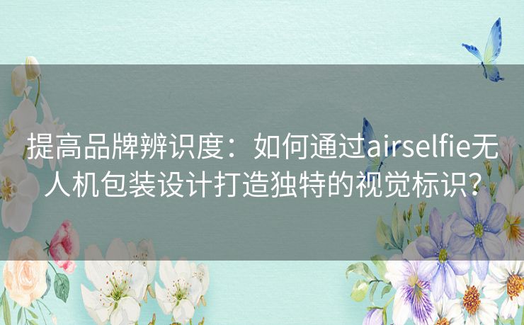 提高品牌辨识度：如何通过airselfie无人机包装设计打造独特的视觉标识？