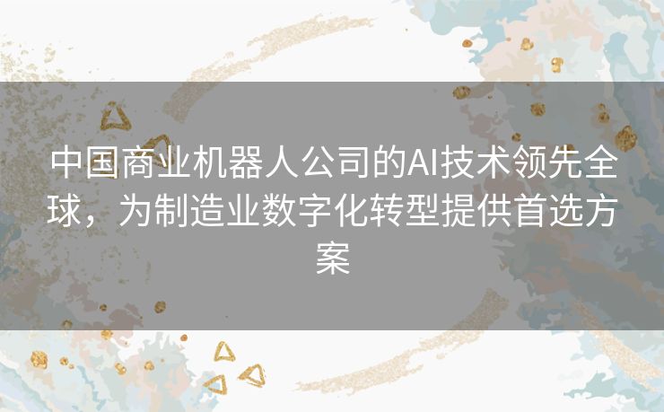 中国商业机器人公司的AI技术领先全球，为制造业数字化转型提供首选方案