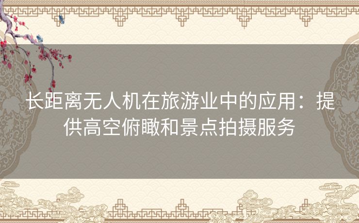 长距离无人机在旅游业中的应用：提供高空俯瞰和景点拍摄服务