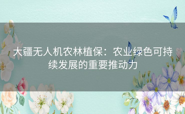 大疆无人机农林植保：农业绿色可持续发展的重要推动力