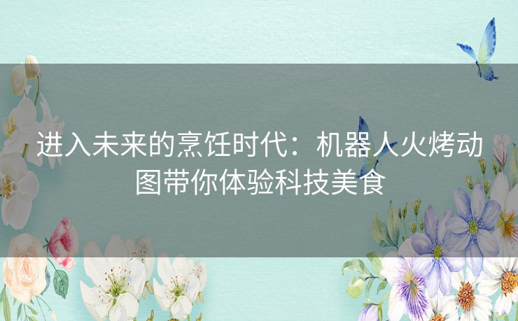 进入未来的烹饪时代：机器人火烤动图带你体验科技美食