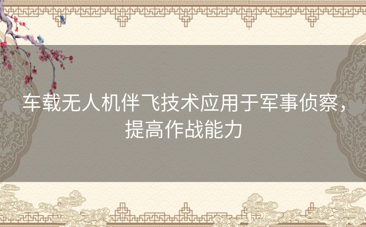车载无人机伴飞技术应用于军事侦察，提高作战能力