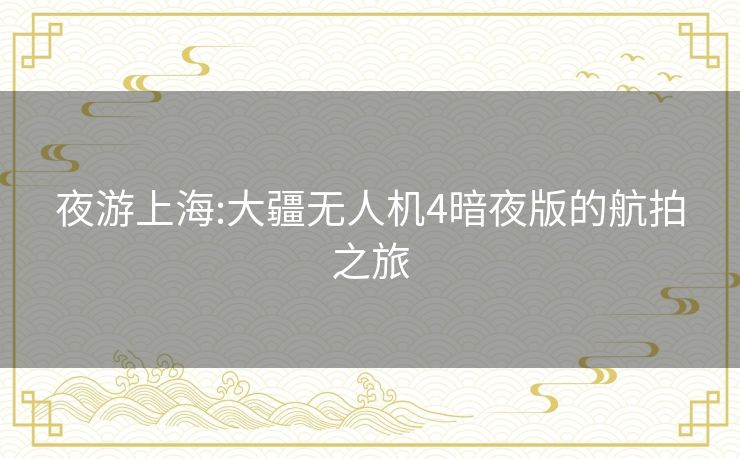 夜游上海:大疆无人机4暗夜版的航拍之旅
