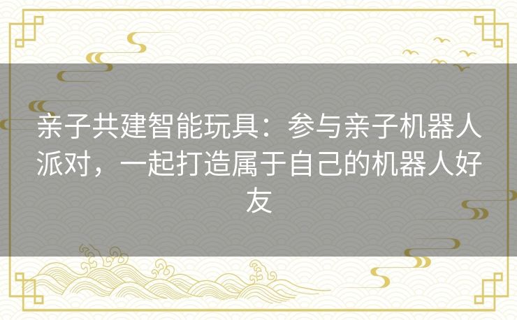 亲子共建智能玩具：参与亲子机器人派对，一起打造属于自己的机器人好友