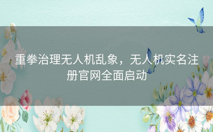 重拳治理无人机乱象，无人机实名注册官网全面启动