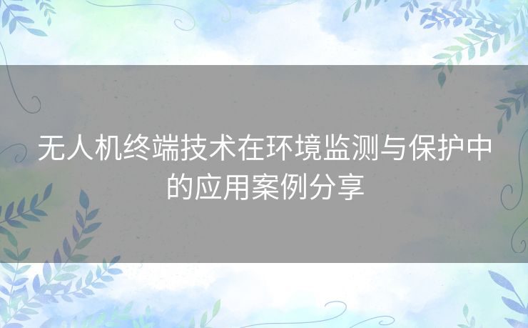 无人机终端技术在环境监测与保护中的应用案例分享