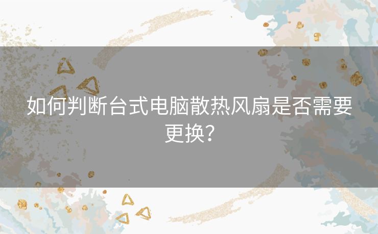 如何判断台式电脑散热风扇是否需要更换？