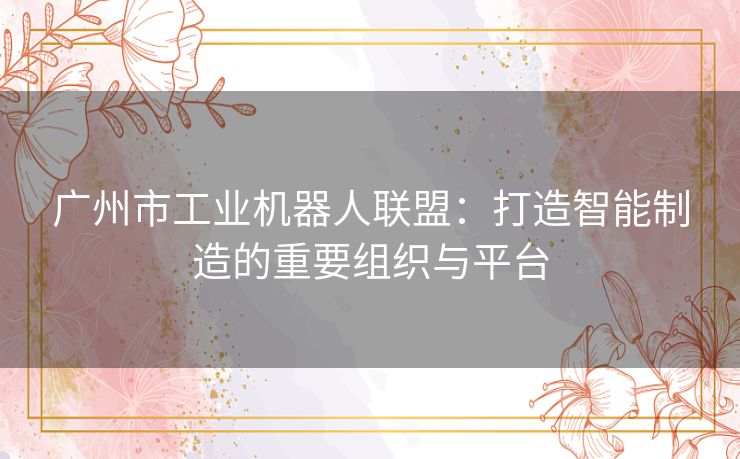 广州市工业机器人联盟：打造智能制造的重要组织与平台