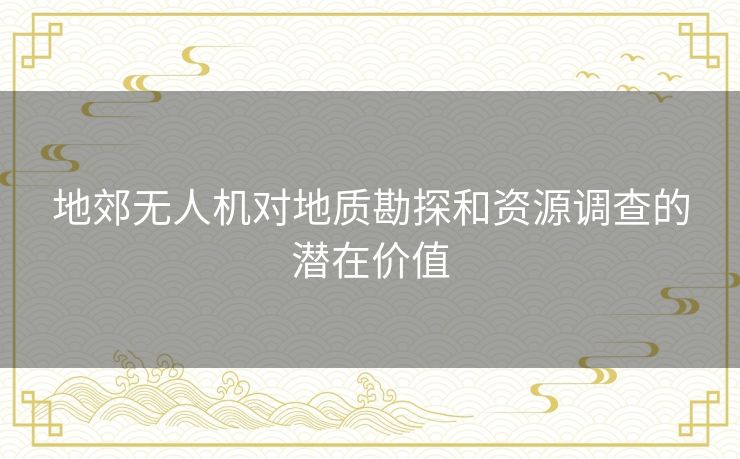 地郊无人机对地质勘探和资源调查的潜在价值