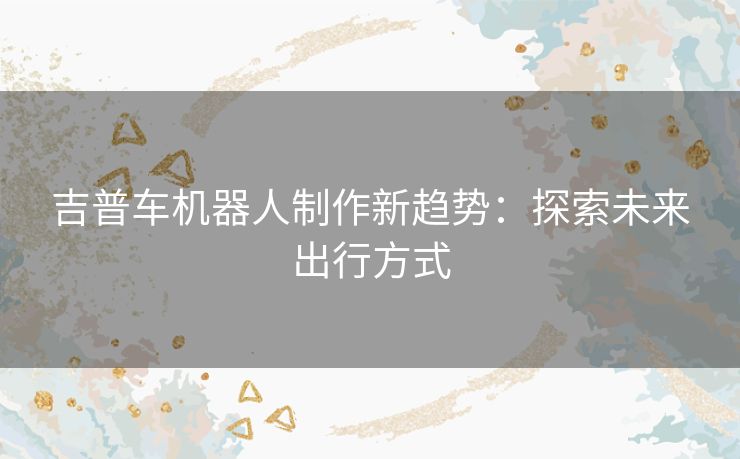 吉普车机器人制作新趋势：探索未来出行方式