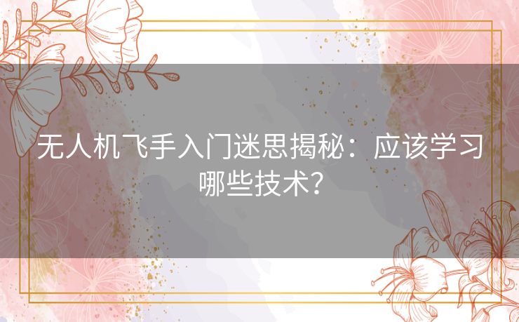 无人机飞手入门迷思揭秘：应该学习哪些技术？