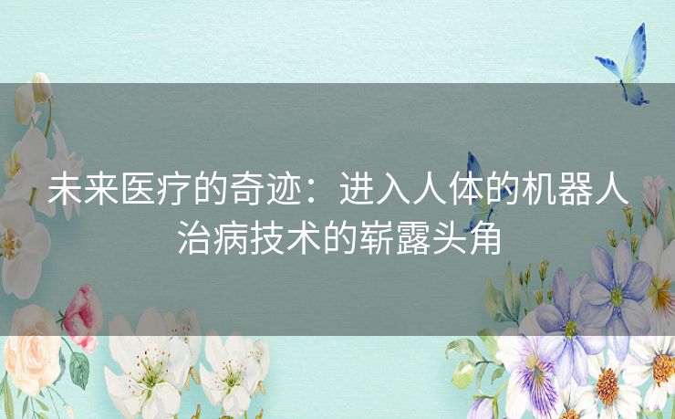 未来医疗的奇迹：进入人体的机器人治病技术的崭露头角