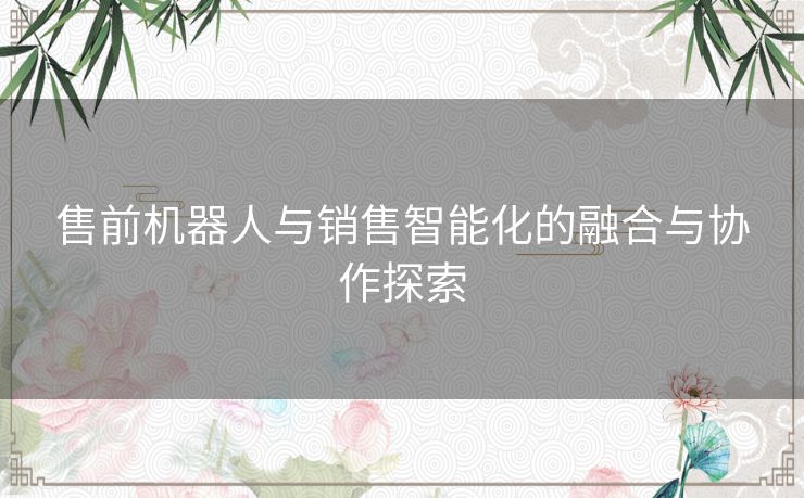 售前机器人与销售智能化的融合与协作探索