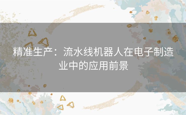精准生产：流水线机器人在电子制造业中的应用前景