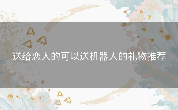 送给恋人的可以送机器人的礼物推荐
