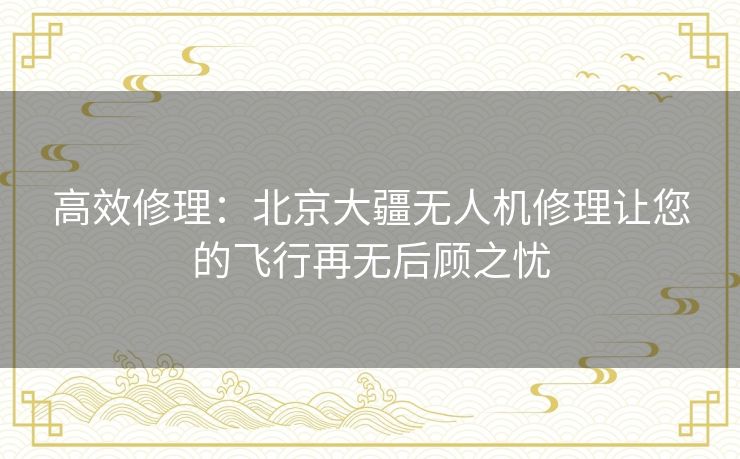 高效修理：北京大疆无人机修理让您的飞行再无后顾之忧