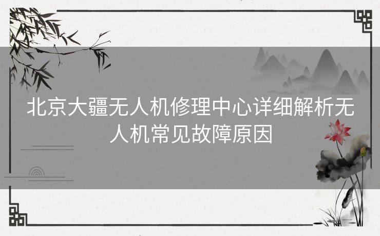 北京大疆无人机修理中心详细解析无人机常见故障原因