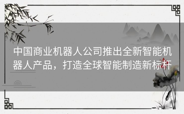 中国商业机器人公司推出全新智能机器人产品，打造全球智能制造新标杆