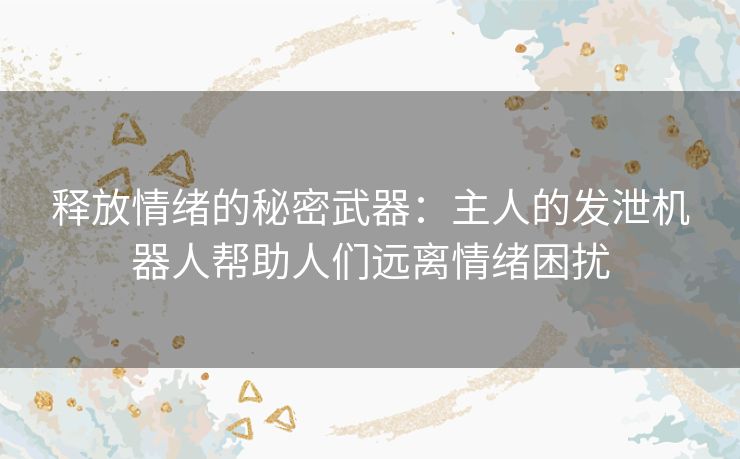 释放情绪的秘密武器：主人的发泄机器人帮助人们远离情绪困扰