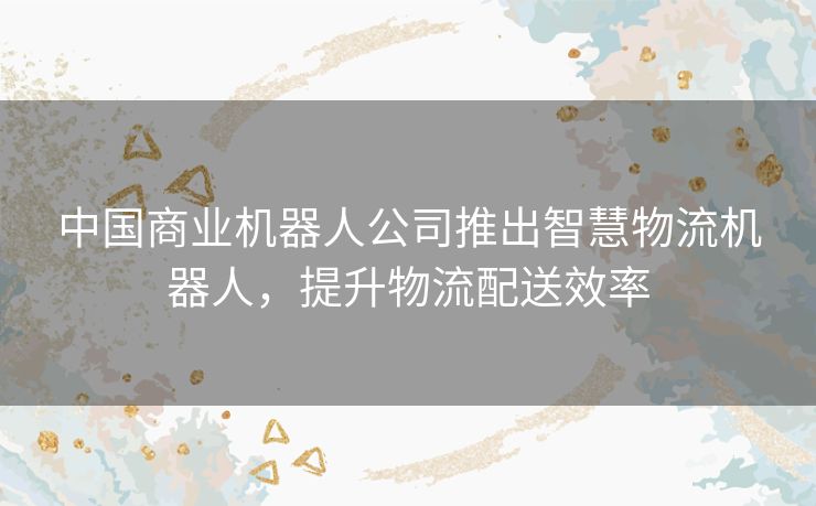中国商业机器人公司推出智慧物流机器人，提升物流配送效率