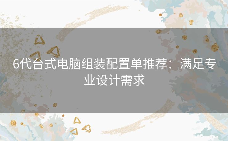 6代台式电脑组装配置单推荐：满足专业设计需求