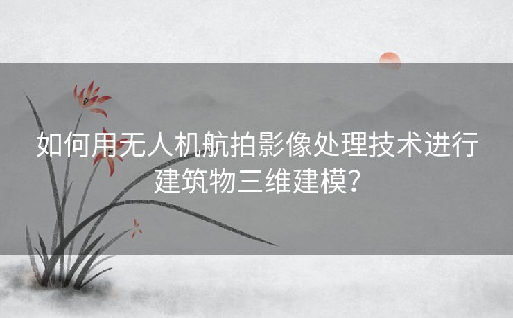 如何用无人机航拍影像处理技术进行建筑物三维建模？