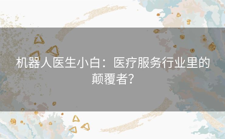 机器人医生小白：医疗服务行业里的颠覆者？