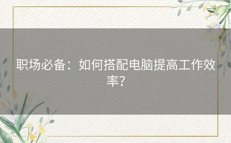 职场必备：如何搭配电脑提高工作效率？