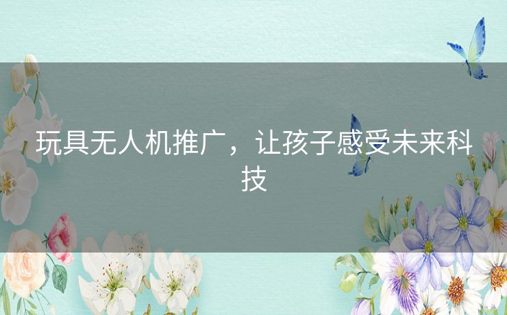 玩具无人机推广，让孩子感受未来科技