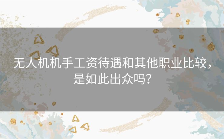 无人机机手工资待遇和其他职业比较，是如此出众吗？
